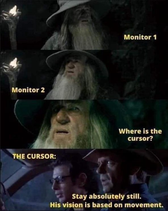 Monitor 1 (Gandalf searching in a cave) Monitor 2 (Gandalf still searching in a cave) Where is the cursor? (Gandalf STILL searching in a cave) THE CURSOR: (the guys in the jeep in Jurassic Park as the T-Rex hunts nearby) Stay absolutely still. His vision is based on movement.