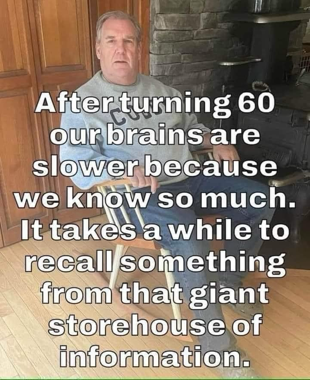 After turning 60 our brains are slower because we know so much. It takes a while to recall something from that giant storehouse of information.