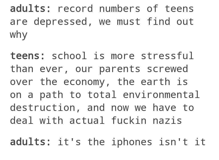 adults: record numbers of teens are depressed, we must find out why teens: school is more stressful than ever, our parents screwed over the economy, the earth is on a path to total environmental destruction, and now we have to deal with actual fuckin nazis adults: it's the iphones isn't it