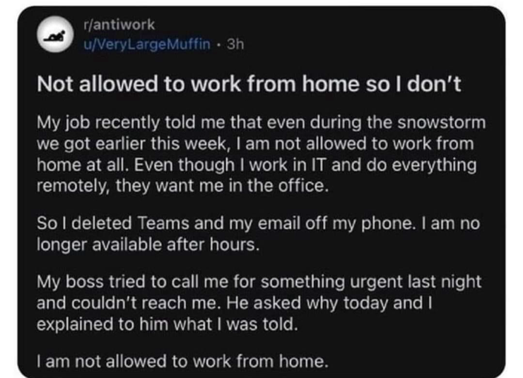 r/antiwork u/VeryLargeMuffin • 3h Not allowed to work from home so I don't My job recently told me that even during the snowstorm we got earlier this week, I am not allowed to work from home at all. Even though I work in IT and do everything remotely, they want me in the office. So I deleted Teams and my email off my phone. I am no longer available after hours. My boss tried to call me for something urgent last night and couldn't reach me. He asked why today and I explained to him what I was told. I am not allowed to work from home.