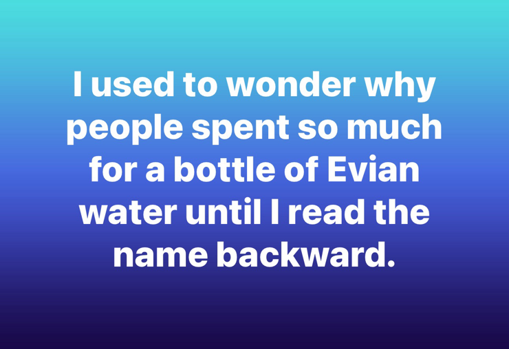 lused to wonder why people spent so much for a bottle of Evian water until I read the name backward.