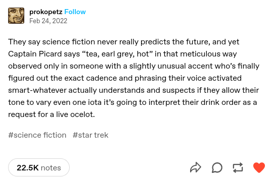 Tumblr post by "prokopetz", Feb 24, 2022:

They say science fiction never really predicts the future, and yet Captain Picard says “tea, earl grey, hot” in that meticulous way observed only in someone with a slightly unusual accent who’s finally figured out the exact cadence and phrasing their voice activated smart-whatever actually understands and suspects if they allow their tone to vary even one iota it’s going to interpret their drink order as a request for a live ocelot.