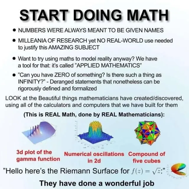 START DOING MATH

NUMBERS WERE ALWAYS MEANT TO BE GIVEN NAMES
MILLEANIA OF RESEARCH yet NO REAL-WORLD use needed to justify this AMAZING SUBJECT
Want to try using maths to model reality anyway? We have atool for that: it's called "APPLIED MATHEMATICS”
"Can you have ZERO of something? Is there such a thing as INFINITY?” - Deranged statements that nonetheless can be rigorously defined and formalized

LOOK at the Beautiful things mathematicians have created/discovered, using all of the calculators and computers that we have built for them (This is REAL Math, done by REAL Mathematicians):
3d plot of the gamma function
Numerical oscillations in 2d
Compound of five cubes
 "Hello here's the Riemann Surface for f(z) = square root(z) 

They have done a wonderful job 