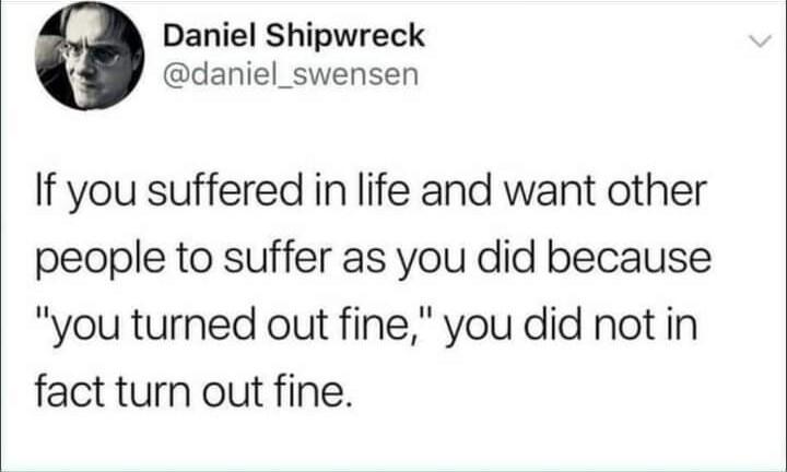 Post by Daniel Shipwreck

If you suffered in life and want other people to suffer as you did because "you turned out fine", you did not in fact turn out fine.
