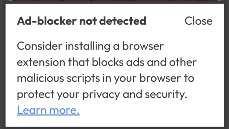 a screenshot of a website pop-up that reads:

"Ad-blocker not detected

Consider installing a browser extension that blocks ads and other malicious scripts in your browser to protect your privacy and security. Learn more."
